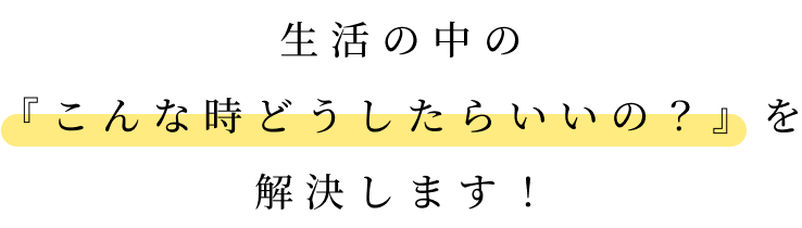 生活の中の 『こんな時どうしたらいいの？』を 解決します！